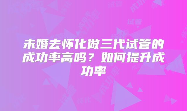 未婚去怀化做三代试管的成功率高吗?如何提升成功率