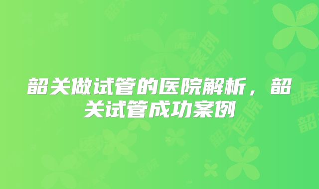 韶关做试管的医院解析，韶关试管成功案例