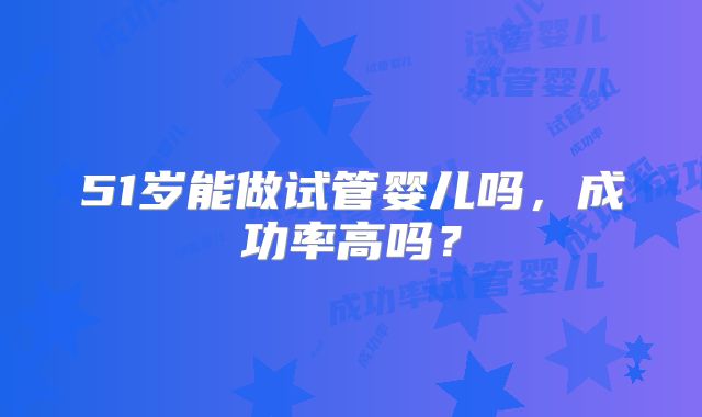 51岁能做试管婴儿吗,成功率高吗?