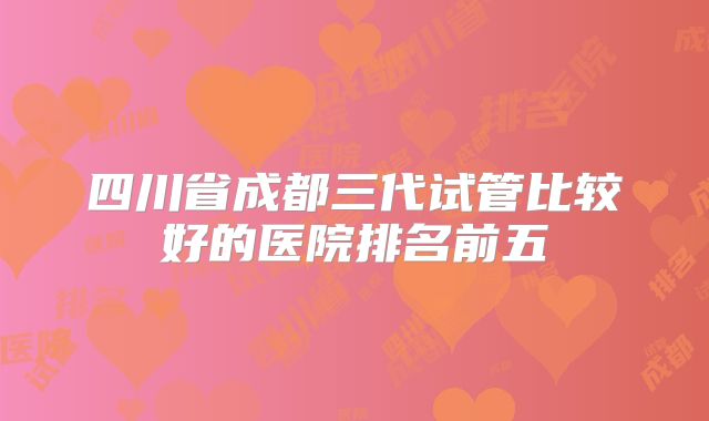四川省成都三代试管比较好的医院排名前五