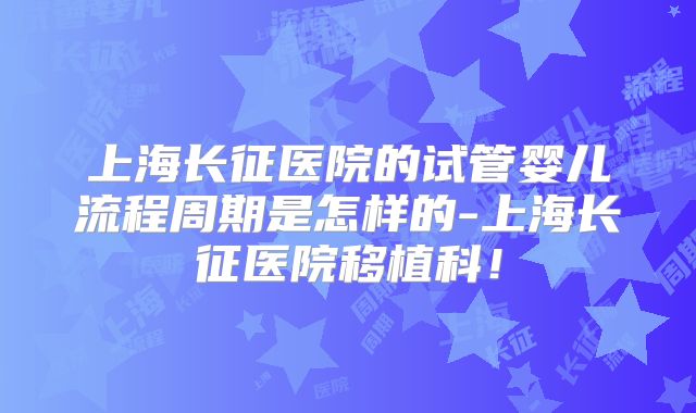 上海长征医院的试管婴儿流程周期是怎样的-上海长征医院移植科！