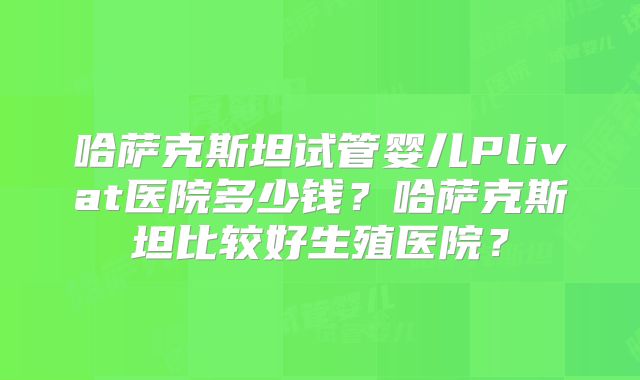 哈萨克斯坦试管婴儿Plivat医院多少钱?哈萨克斯坦比较好生殖医院?