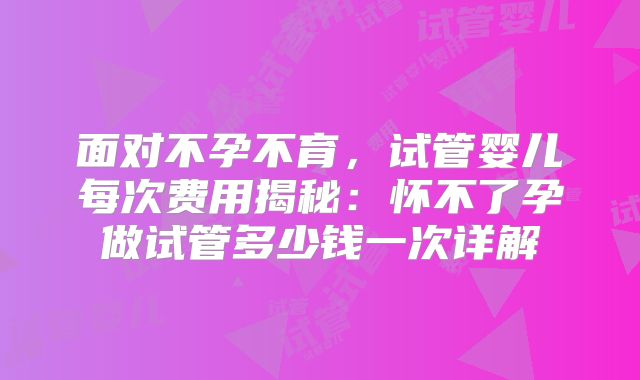 面对不孕不育，试管婴儿每次费用揭秘：怀不了孕做试管多少钱一次详解