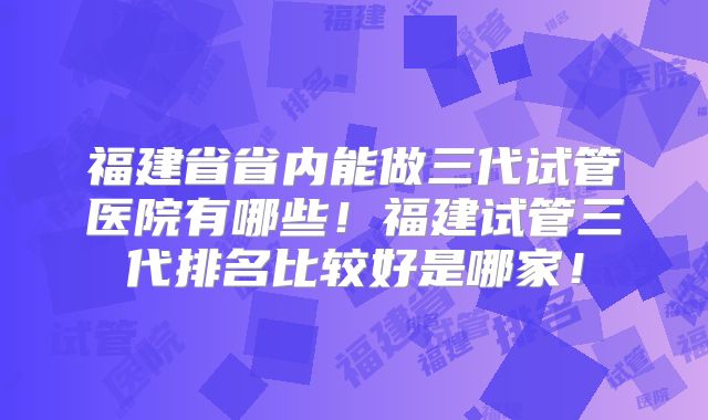 福建省省内能做三代试管医院有哪些!福建试管三代排名比较好是哪家!