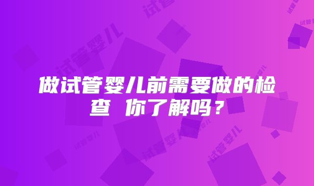 做试管婴儿前需要做的检查 你了解吗?