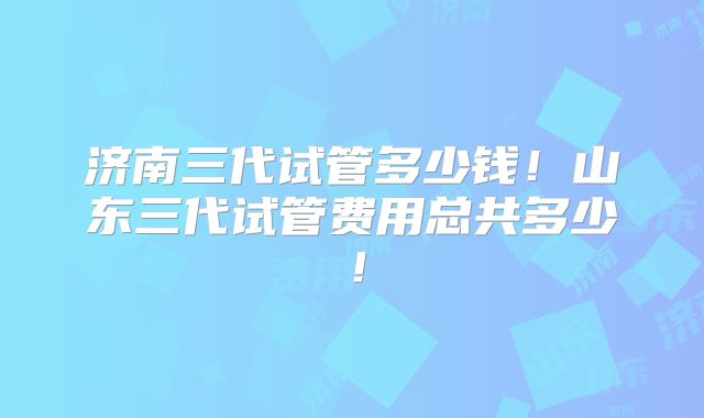 济南三代试管多少钱!山东三代试管费用总共多少!