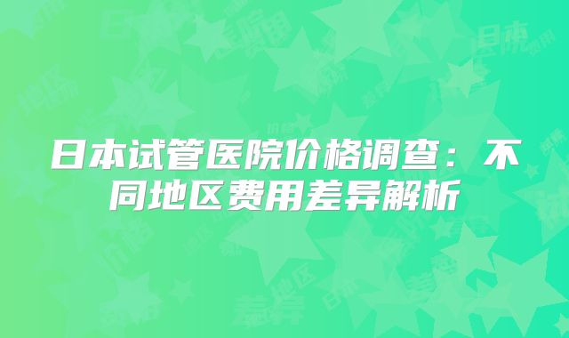 日本试管医院价格调查:不同地区费用差异解析