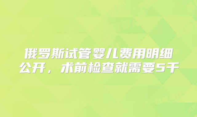 俄罗斯试管婴儿费用明细公开,术前检查就需要5千