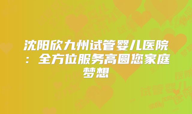 沈阳欣九州试管婴儿医院:全方位服务高圆您家庭梦想