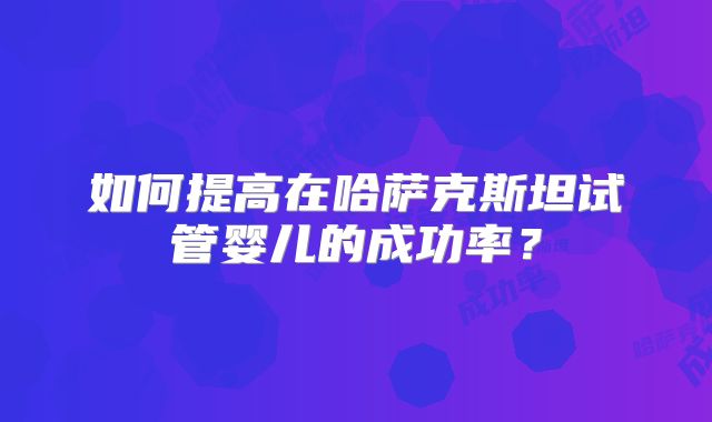 如何提高在哈萨克斯坦试管婴儿的成功率?