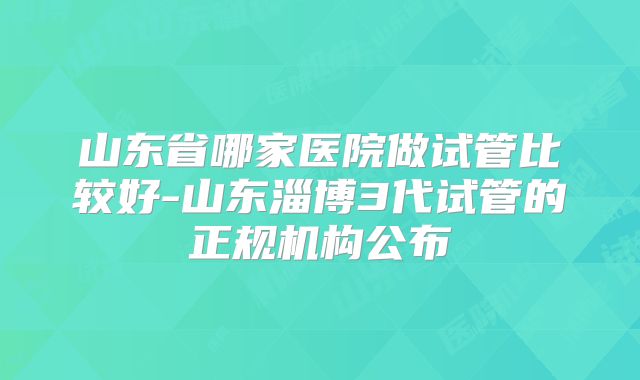 山东省哪家医院做试管比较好-山东淄博3代试管的正规机构公布