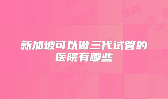 新加坡可以做三代试管的医院有哪些