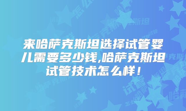 来哈萨克斯坦选择试管婴儿需要多少钱,哈萨克斯坦试管技术怎么样!