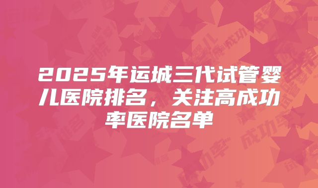 2025年运城三代试管婴儿医院排名，关注高成功率医院名单