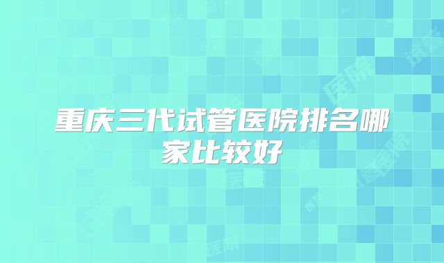 重庆三代试管医院排名哪家比较好