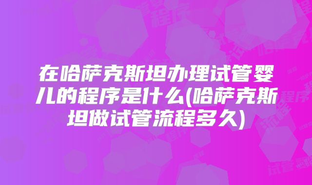 在哈萨克斯坦办理试管婴儿的程序是什么(哈萨克斯坦做试管流程多久)