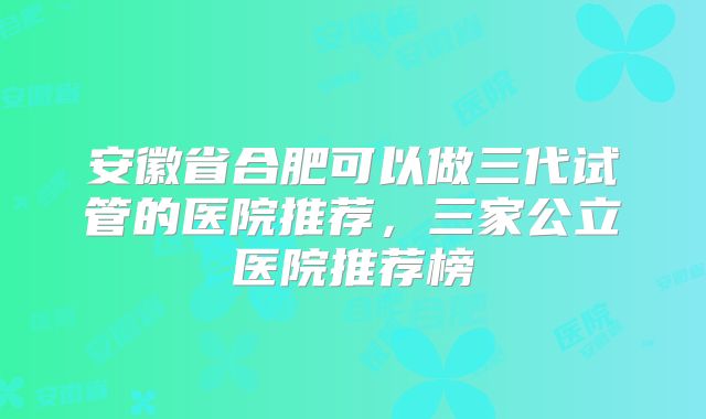 安徽省合肥可以做三代试管的医院推荐，三家公立医院推荐榜