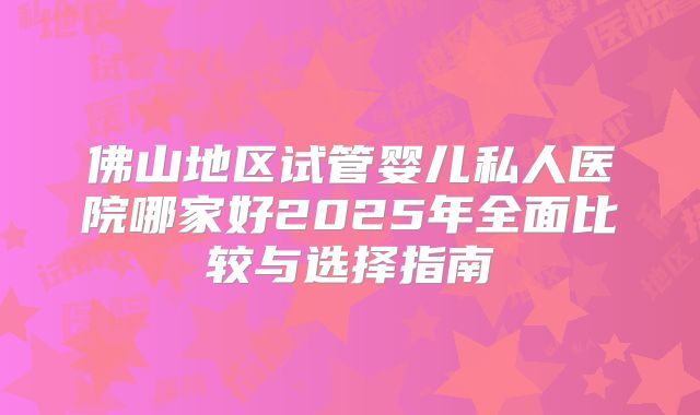 佛山地区试管婴儿私人医院哪家好2025年全面比较与选择指南