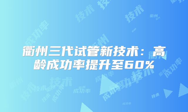 衢州三代试管新技术:高龄成功率提升至60%