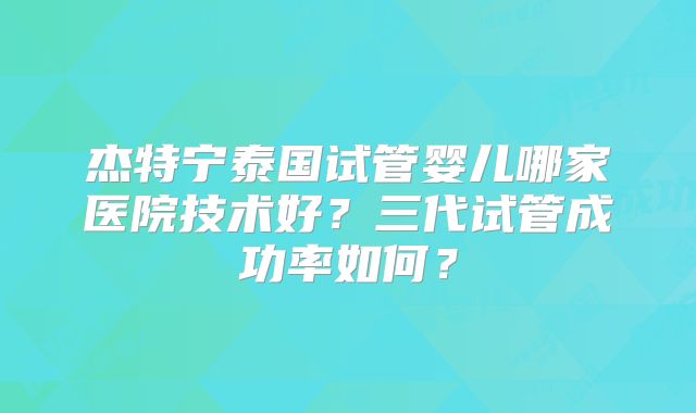 杰特宁泰国试管婴儿哪家医院技术好？三代试管成功率如何？