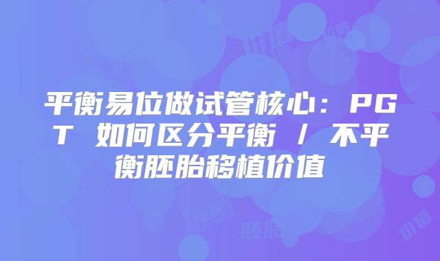 平衡易位做试管核心:PGT 如何区分平衡 / 不平衡胚胎移植价值