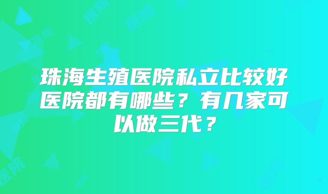 珠海生殖医院私立比较好医院都有哪些?有几家可以做三代?