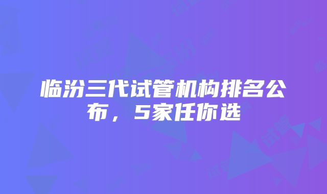 临汾三代试管机构排名公布,5家任你选