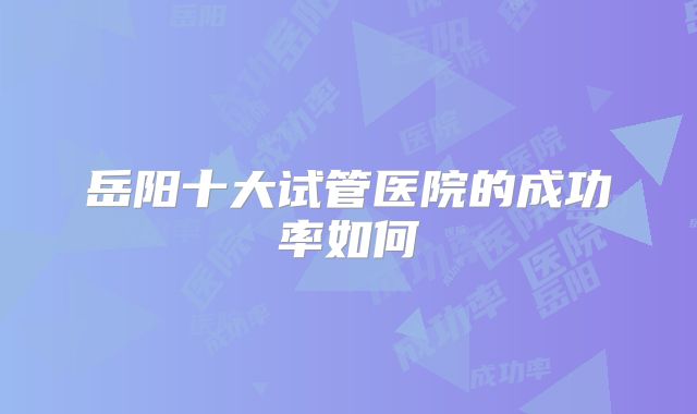 岳阳十大试管医院的成功率如何