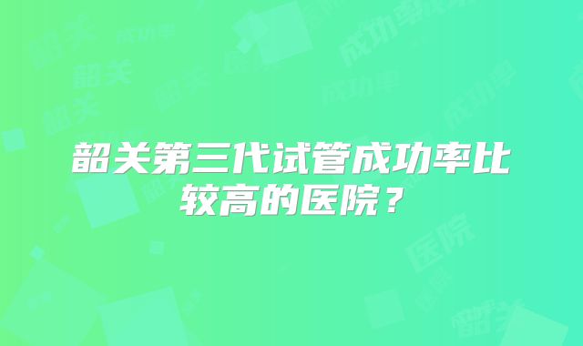 韶关第三代试管成功率比较高的医院?
