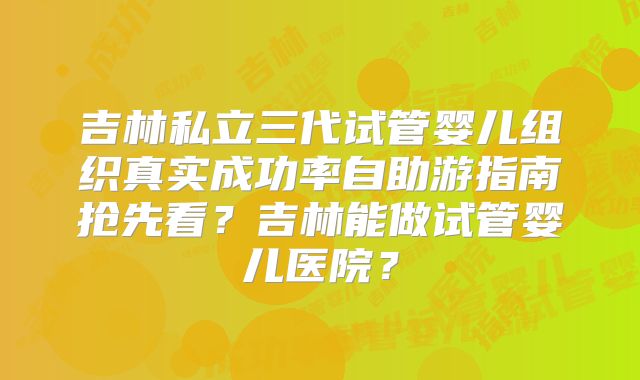 吉林私立三代试管婴儿组织真实成功率自助游指南抢先看?吉林能做试管婴儿医院?