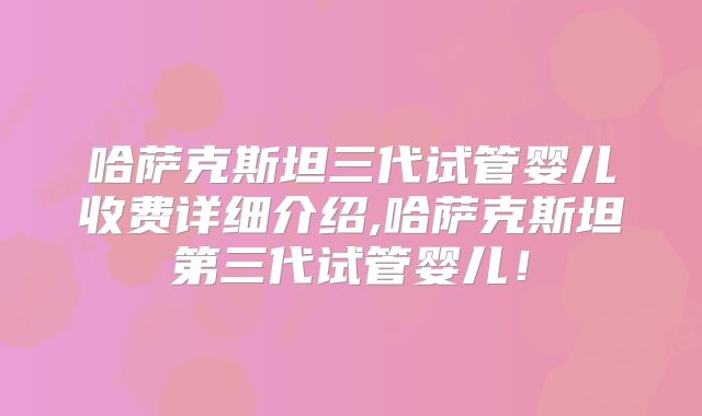 哈萨克斯坦三代试管婴儿收费详细介绍,哈萨克斯坦第三代试管婴儿！