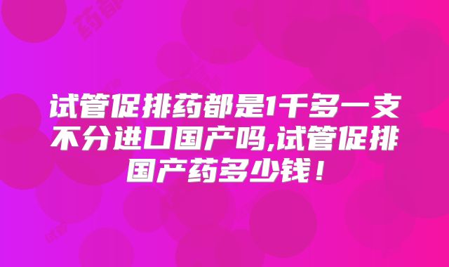 试管促排药都是1千多一支不分进口国产吗,试管促排国产药多少钱！