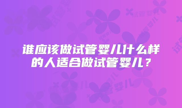 谁应该做试管婴儿什么样的人适合做试管婴儿？