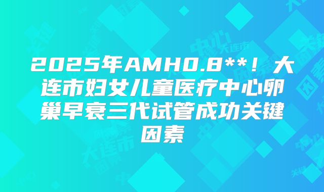 2025年AMH0.8**!大连市妇女儿童医疗中心卵巢早衰三代试管成功关键因素