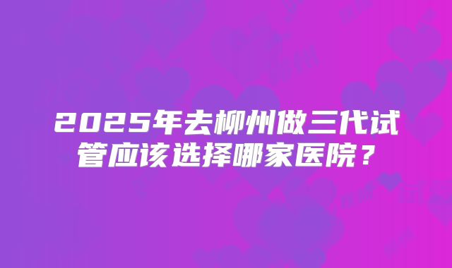 2025年去柳州做三代试管应该选择哪家医院?