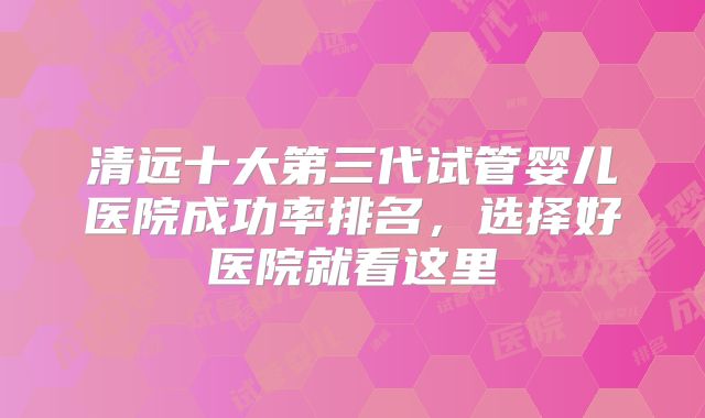 清远十大第三代试管婴儿医院成功率排名,选择好医院就看这里