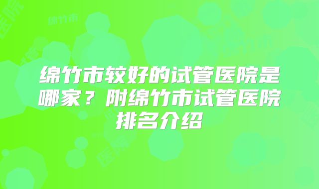 绵竹市较好的试管医院是哪家？附绵竹市试管医院排名介绍