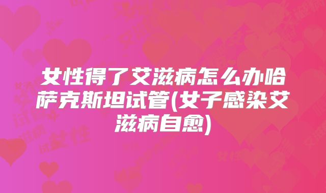 女性得了艾滋病怎么办哈萨克斯坦试管(女子感染艾滋病自愈)