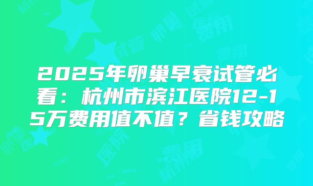2025年卵巢早衰试管必看:杭州市滨江医院12-15万费用值不值?省钱攻略