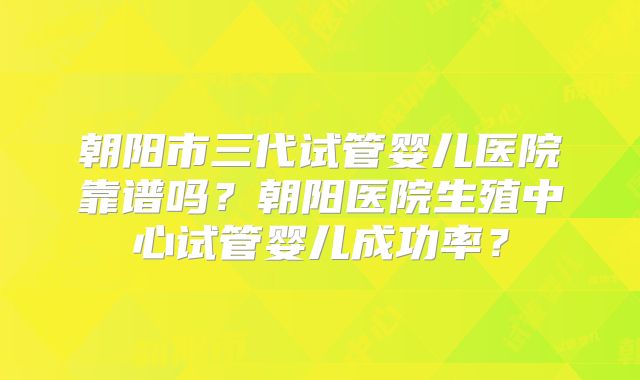 朝阳市三代试管婴儿医院靠谱吗?朝阳医院生殖中心试管婴儿成功率?