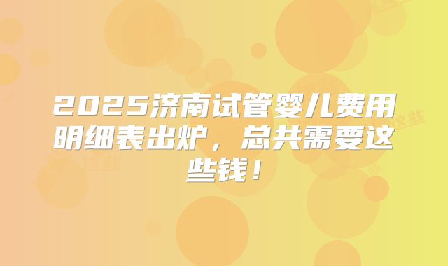 2025济南试管婴儿费用明细表出炉,总共需要这些钱!