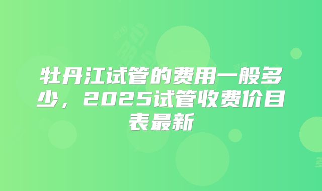 牡丹江试管的费用一般多少,2025试管收费价目表最新