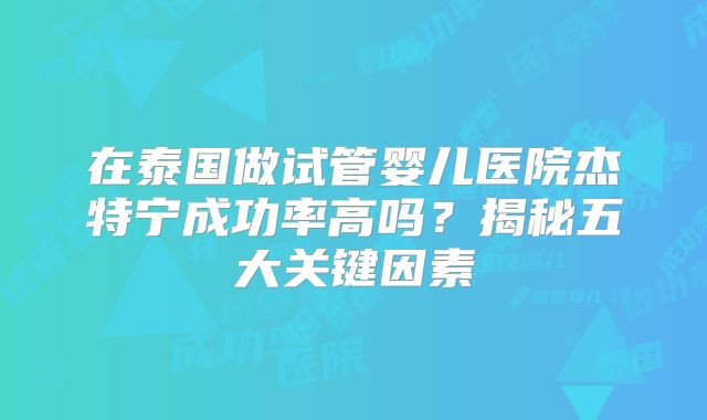 在泰国做试管婴儿医院杰特宁成功率高吗?揭秘五大关键因素
