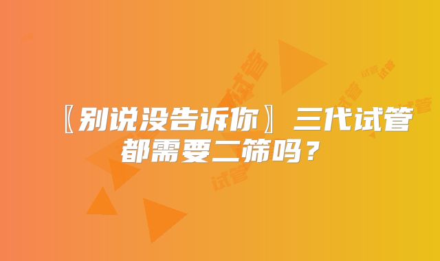 〖别说没告诉你〗三代试管都需要二筛吗？