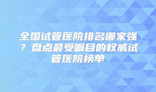 全国试管医院排名哪家强?盘点最受瞩目的权威试管医院榜单