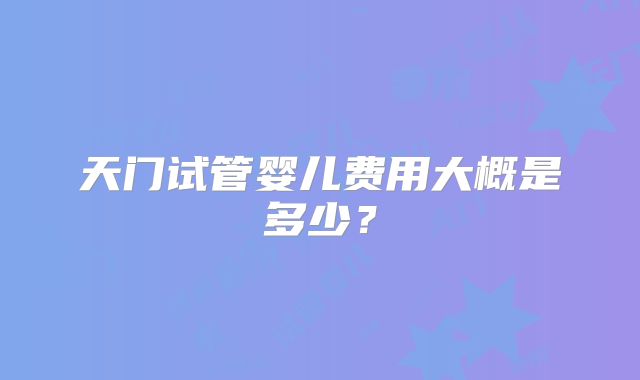 天门试管婴儿费用大概是多少?