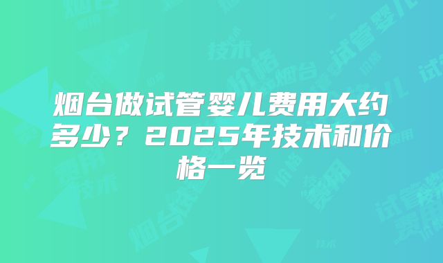 烟台做试管婴儿费用大约多少？2025年技术和价格一览