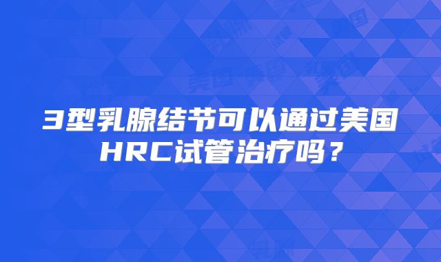 3型乳腺结节可以通过美国HRC试管治疗吗?