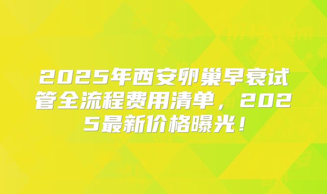 2025年西安卵巢早衰试管全流程费用清单，2025最新价格曝光！