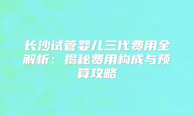 长沙试管婴儿三代费用全解析:揭秘费用构成与预算攻略